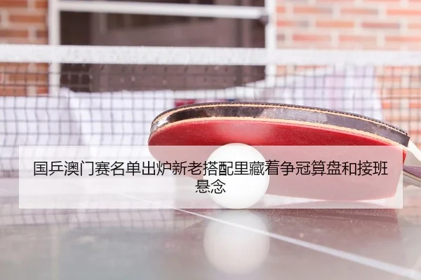 国乒澳门赛名单出炉新老搭配里藏着争冠算盘和接班悬念